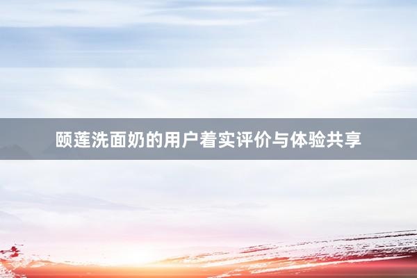 颐莲洗面奶的用户着实评价与体验共享