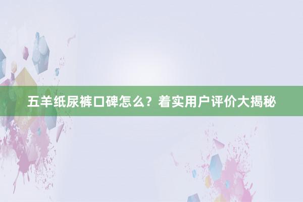 五羊纸尿裤口碑怎么？着实用户评价大揭秘